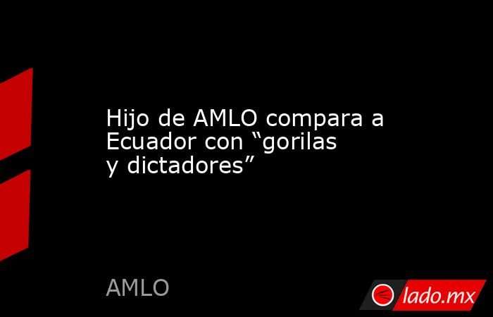 Hijo de AMLO compara a Ecuador con “gorilas y dictadores”. Noticias en tiempo real