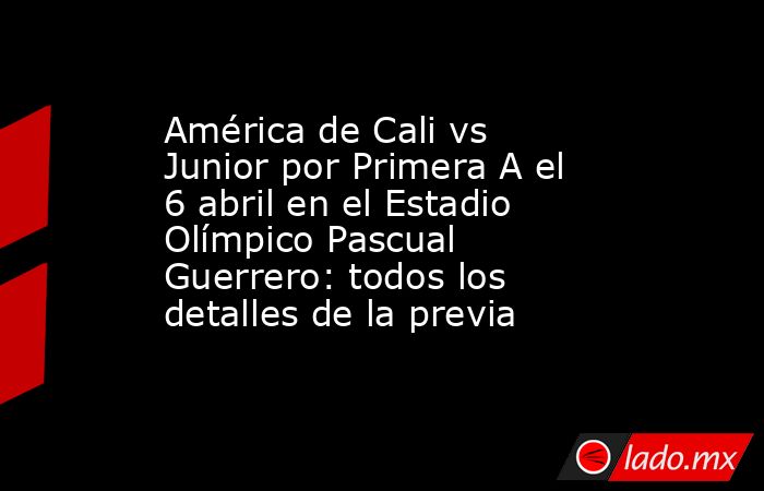 América de Cali vs Junior por Primera A el 6 abril en el Estadio Olímpico Pascual Guerrero: todos los detalles de la previa. Noticias en tiempo real