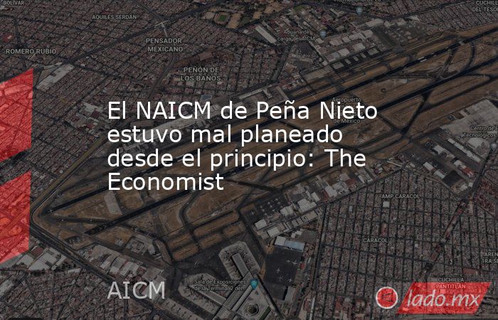 El NAICM de Peña Nieto estuvo mal planeado desde el principio: The Economist. Noticias en tiempo real