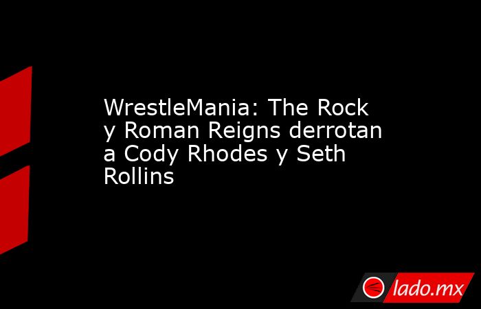 WrestleMania: The Rock y Roman Reigns derrotan a Cody Rhodes y Seth Rollins. Noticias en tiempo real