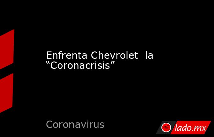 Enfrenta Chevrolet  la  “Coronacrisis”. Noticias en tiempo real