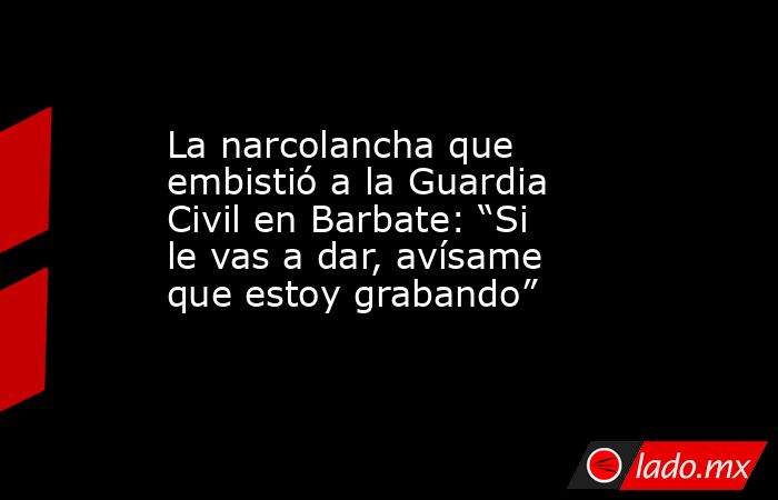 La narcolancha que embistió a la Guardia Civil en Barbate: “Si le vas a dar, avísame que estoy grabando”. Noticias en tiempo real