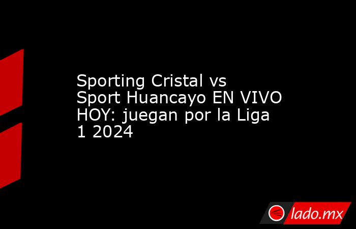 Sporting Cristal vs Sport Huancayo EN VIVO HOY: juegan por la Liga 1 2024. Noticias en tiempo real