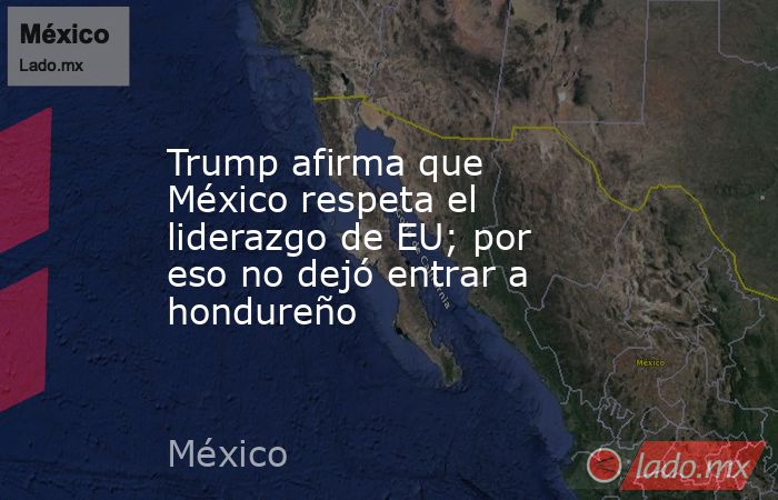Trump afirma que México respeta el liderazgo de EU; por eso no dejó entrar a hondureño. Noticias en tiempo real