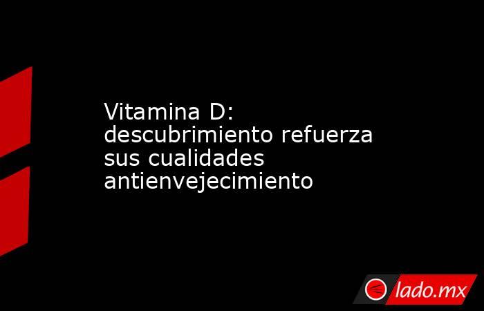 Vitamina D: descubrimiento refuerza sus cualidades antienvejecimiento. Noticias en tiempo real