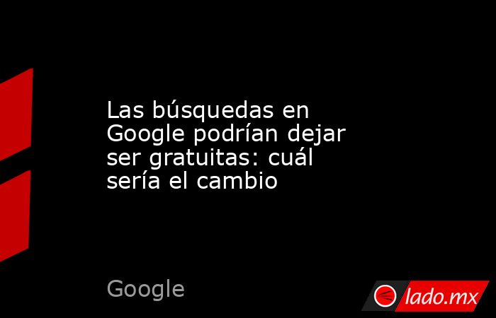 Las búsquedas en Google podrían dejar ser gratuitas: cuál sería el cambio. Noticias en tiempo real