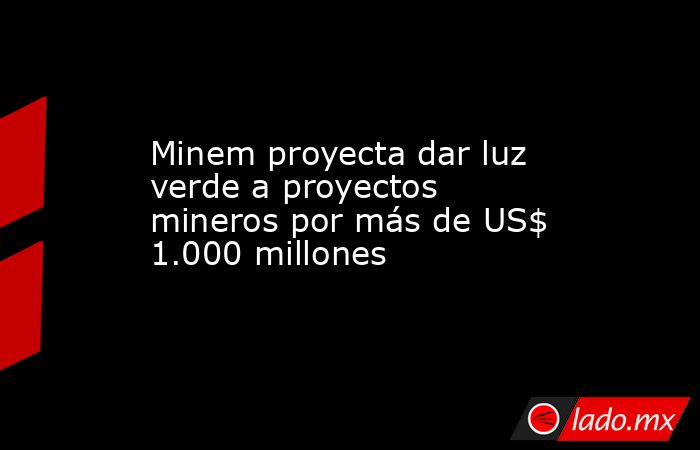 Minem proyecta dar luz verde a proyectos mineros por más de US$ 1.000 millones . Noticias en tiempo real