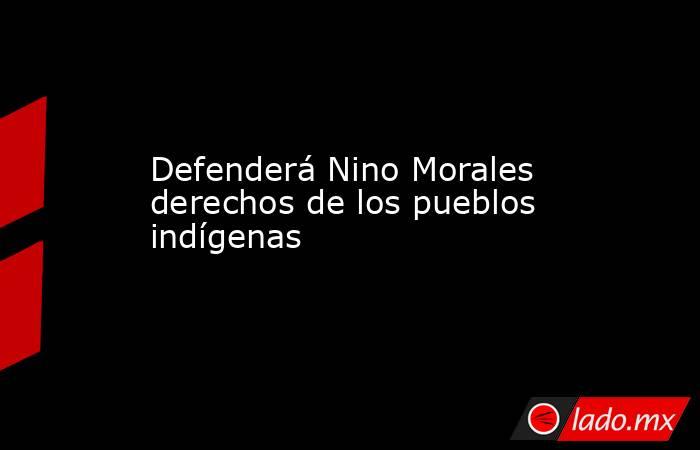 Defenderá Nino Morales derechos de los pueblos indígenas. Noticias en tiempo real