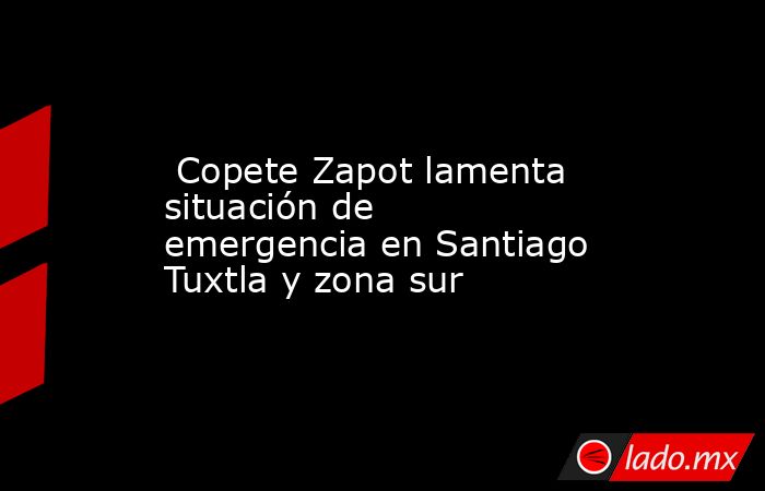  Copete Zapot lamenta situación de emergencia en Santiago Tuxtla y zona sur. Noticias en tiempo real