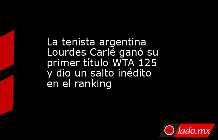 La tenista argentina Lourdes Carlé ganó su primer título WTA 125 y dio un salto inédito en el ranking. Noticias en tiempo real