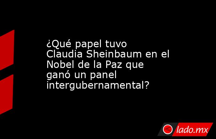 ¿Qué papel tuvo Claudia Sheinbaum en el Nobel de la Paz que ganó un panel intergubernamental?. Noticias en tiempo real