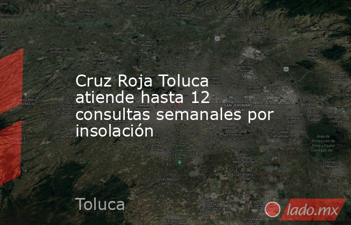 Cruz Roja Toluca atiende hasta 12 consultas semanales por insolación. Noticias en tiempo real