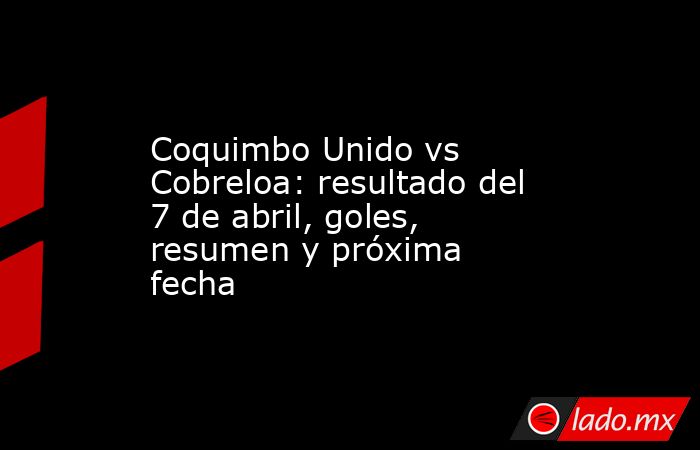 Coquimbo Unido vs Cobreloa: resultado del 7 de abril, goles, resumen y próxima fecha. Noticias en tiempo real