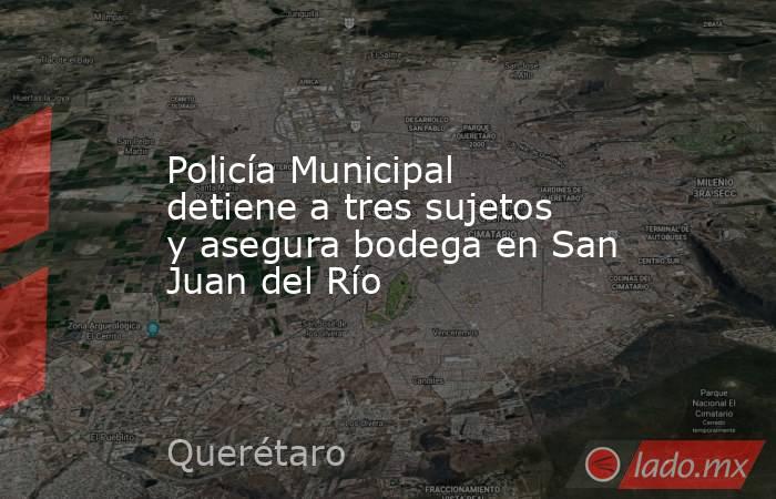 Policía Municipal detiene a tres sujetos y asegura bodega en San Juan del Río. Noticias en tiempo real