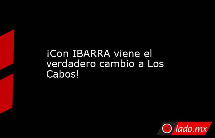 ¡Con IBARRA viene el verdadero cambio a Los Cabos!. Noticias en tiempo real