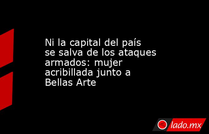 Ni la capital del país se salva de los ataques armados: mujer acribillada junto a Bellas Arte. Noticias en tiempo real