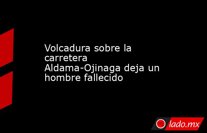 Volcadura sobre la carretera Aldama-Ojinaga deja un hombre fallecido. Noticias en tiempo real