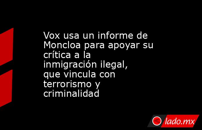 Vox usa un informe de Moncloa para apoyar su crítica a la inmigración ilegal, que vincula con terrorismo y criminalidad. Noticias en tiempo real