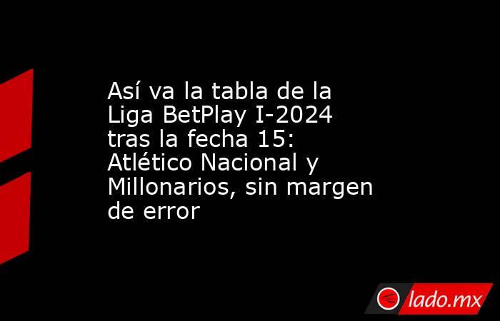 Así va la tabla de la Liga BetPlay I-2024 tras la fecha 15: Atlético Nacional y Millonarios, sin margen de error. Noticias en tiempo real