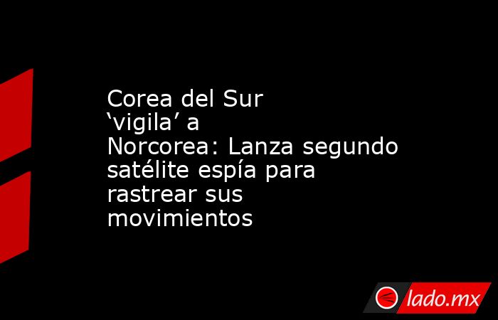 Corea del Sur ‘vigila’ a Norcorea: Lanza segundo satélite espía para rastrear sus movimientos. Noticias en tiempo real