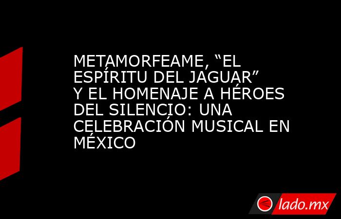 METAMORFEAME, “EL ESPÍRITU DEL JAGUAR” Y EL HOMENAJE A HÉROES DEL SILENCIO: UNA CELEBRACIÓN MUSICAL EN MÉXICO. Noticias en tiempo real