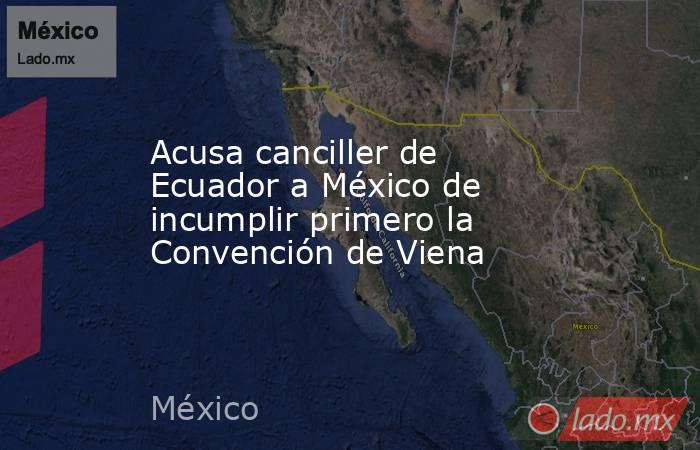 Acusa canciller de Ecuador a México de incumplir primero la Convención de Viena. Noticias en tiempo real