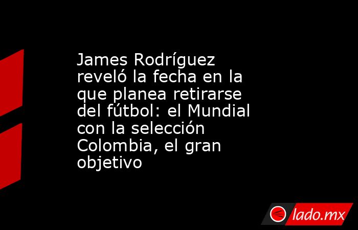 James Rodríguez reveló la fecha en la que planea retirarse del fútbol: el Mundial con la selección Colombia, el gran objetivo. Noticias en tiempo real