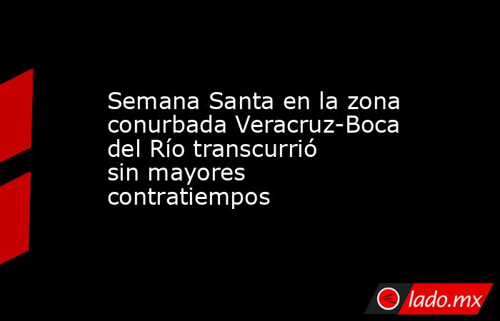 Semana Santa en la zona conurbada Veracruz-Boca del Río transcurrió sin mayores contratiempos. Noticias en tiempo real