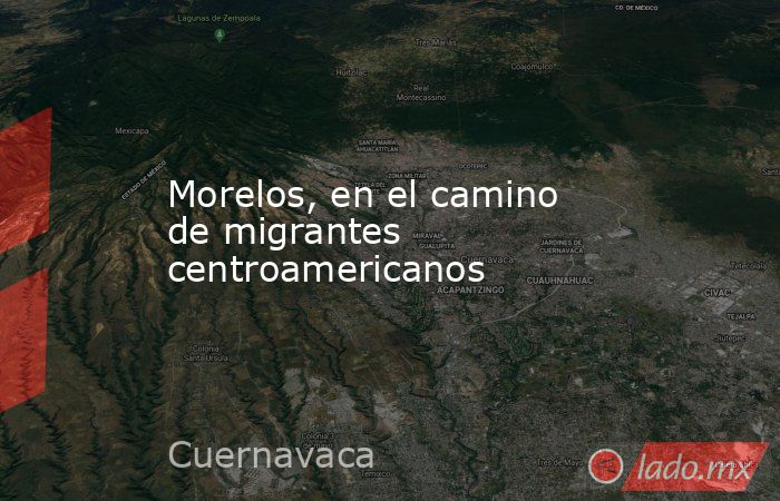 Morelos, en el camino de migrantes centroamericanos. Noticias en tiempo real