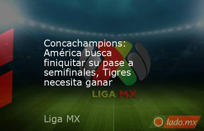 Concachampions: América busca finiquitar su pase a semifinales, Tigres necesita ganar. Noticias en tiempo real