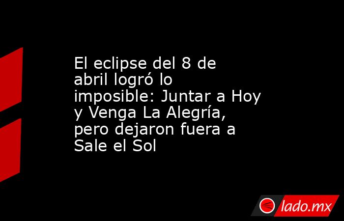 El eclipse del 8 de abril logró lo imposible: Juntar a Hoy y Venga La Alegría, pero dejaron fuera a Sale el Sol. Noticias en tiempo real