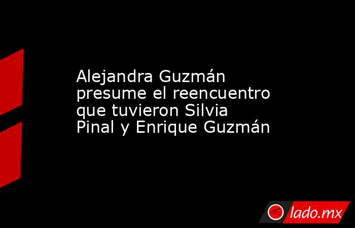 Alejandra Guzmán presume el reencuentro que tuvieron Silvia Pinal y Enrique Guzmán. Noticias en tiempo real