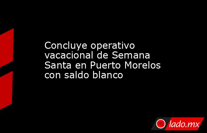 Concluye operativo vacacional de Semana Santa en Puerto Morelos con saldo blanco. Noticias en tiempo real