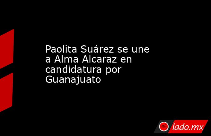 Paolita Suárez se une a Alma Alcaraz en candidatura por Guanajuato. Noticias en tiempo real