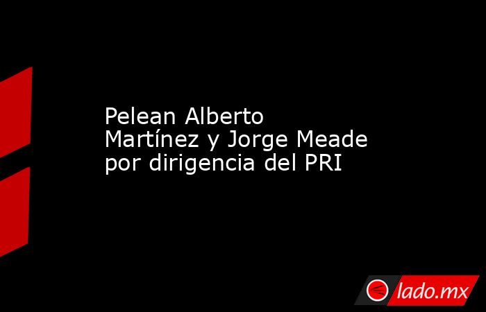 Pelean Alberto Martínez y Jorge Meade por dirigencia del PRI. Noticias en tiempo real