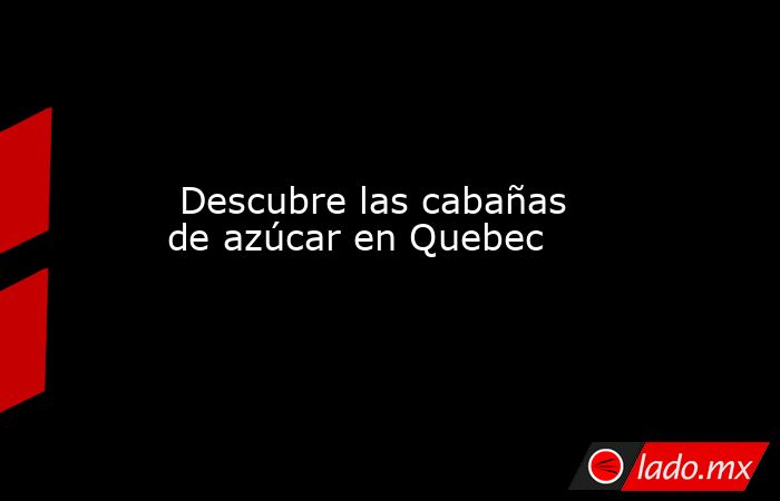  Descubre las cabañas de azúcar en Quebec. Noticias en tiempo real