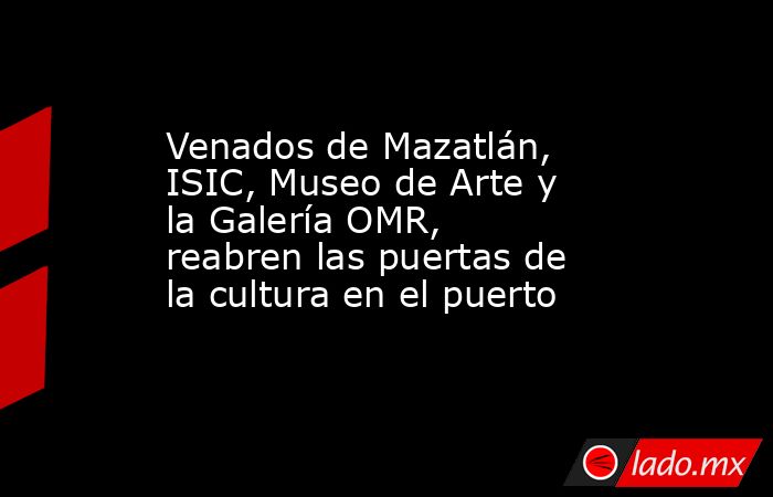 Venados de Mazatlán, ISIC, Museo de Arte y la Galería OMR, reabren las puertas de la cultura en el puerto. Noticias en tiempo real