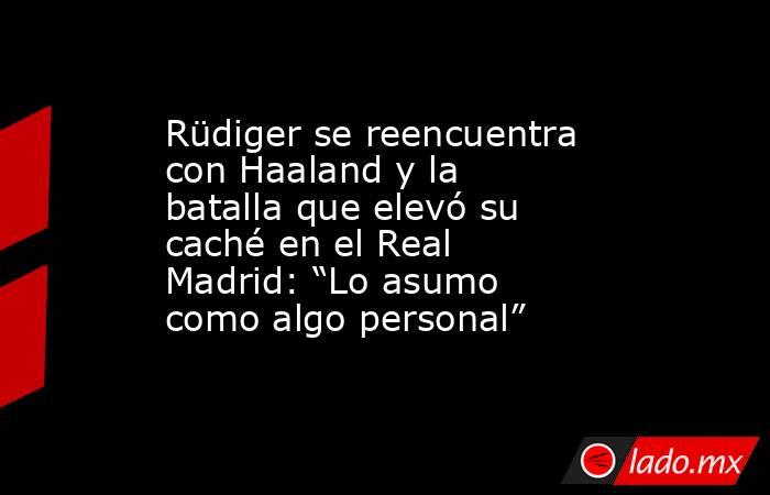 Rüdiger se reencuentra con Haaland y la batalla que elevó su caché en el Real Madrid: “Lo asumo como algo personal”. Noticias en tiempo real