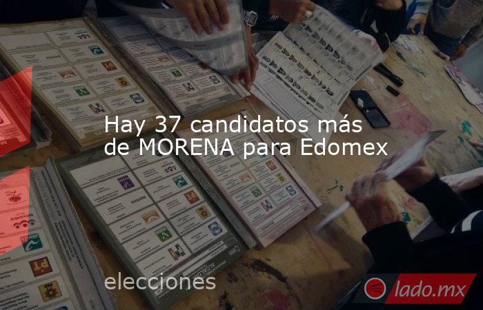 Hay 37 candidatos más de MORENA para Edomex. Noticias en tiempo real