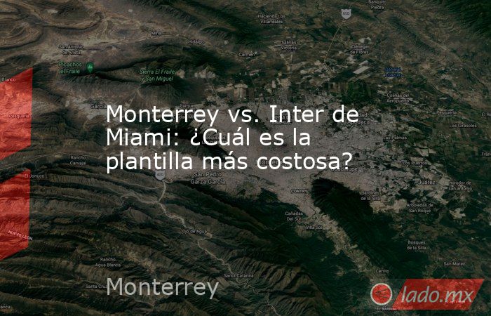 Monterrey vs. Inter de Miami: ¿Cuál es la plantilla más costosa?. Noticias en tiempo real