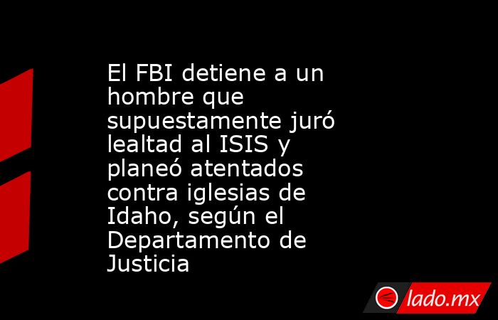 El FBI detiene a un hombre que supuestamente juró lealtad al ISIS y planeó atentados contra iglesias de Idaho, según el Departamento de Justicia. Noticias en tiempo real