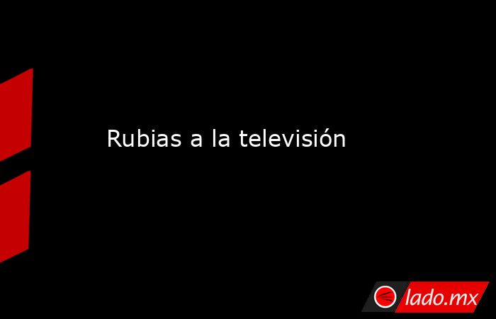 Rubias a la televisión. Noticias en tiempo real