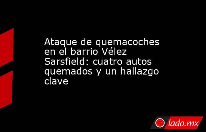 Ataque de quemacoches en el barrio Vélez Sarsfield: cuatro autos quemados y un hallazgo clave. Noticias en tiempo real