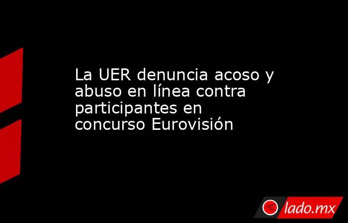 La UER denuncia acoso y abuso en línea contra participantes en concurso Eurovisión. Noticias en tiempo real