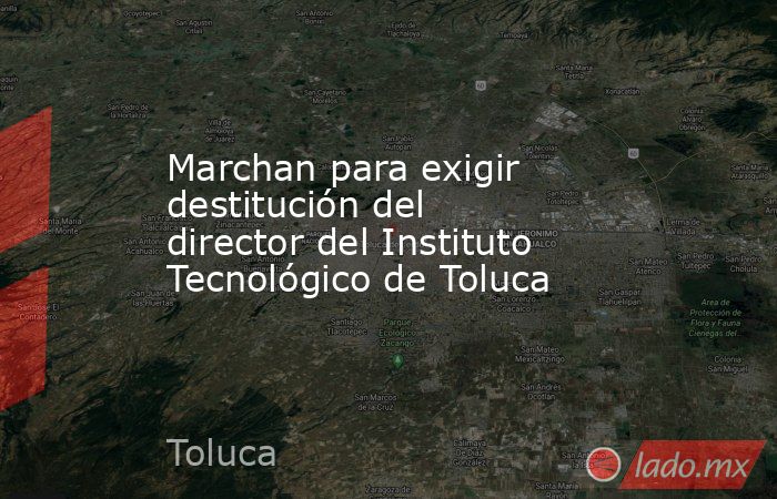 Marchan para exigir destitución del director del Instituto Tecnológico de Toluca. Noticias en tiempo real