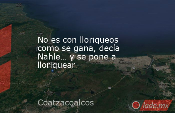 No es con lloriqueos como se gana, decía Nahle… y se pone a lloriquear. Noticias en tiempo real