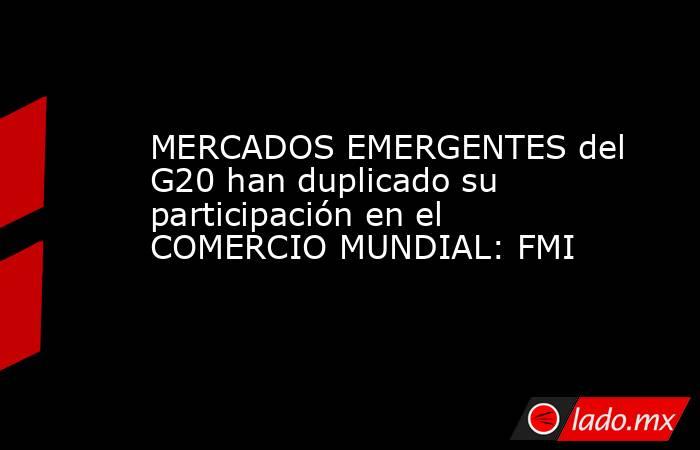 MERCADOS EMERGENTES del G20 han duplicado su participación en el COMERCIO MUNDIAL: FMI. Noticias en tiempo real