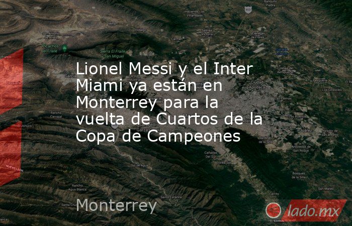 Lionel Messi y el Inter Miami ya están en Monterrey para la vuelta de Cuartos de la Copa de Campeones. Noticias en tiempo real