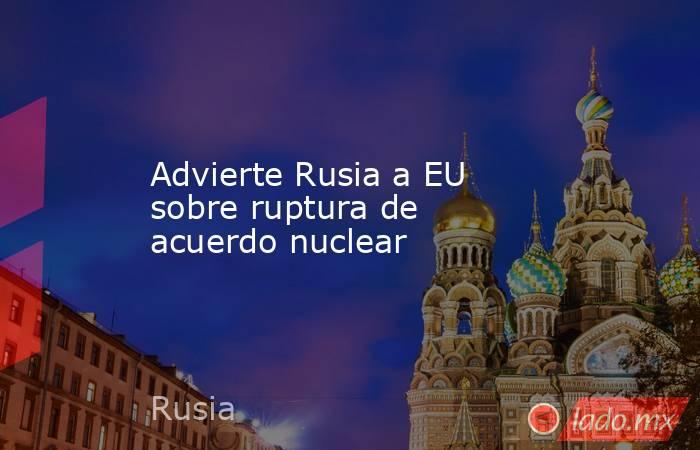 Advierte Rusia a EU sobre ruptura de acuerdo nuclear. Noticias en tiempo real