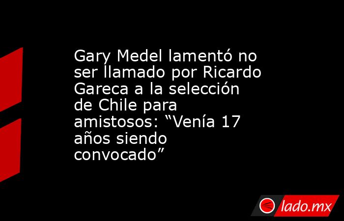 Gary Medel lamentó no ser llamado por Ricardo Gareca a la selección de Chile para amistosos: “Venía 17 años siendo convocado”. Noticias en tiempo real